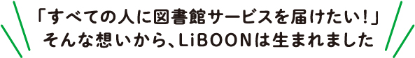 「すべての人に図書館サービスを届けたい！」そんな想いから、LiBOONは生まれました